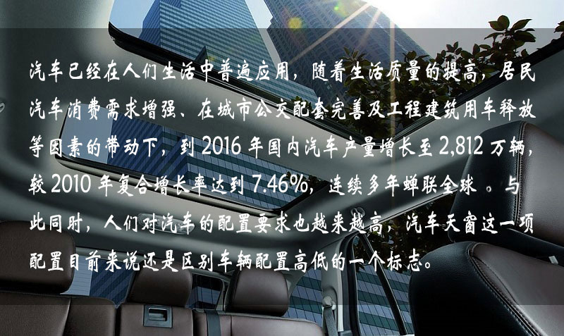 汽車已經(jīng)在人們生活中普遍應(yīng)用，隨著生活質(zhì)量的提高，居民汽車消費(fèi)需求增強(qiáng)、在城市公交配套完善及工程建筑用車釋放等因素的帶動下，到 2016 年中國汽車產(chǎn)量增長到 2,812 萬輛，較 2010 年復(fù)合增長率達(dá)到 7.46%，連續(xù)多年蟬聯(lián)全球一。與此同時，人們對汽車的配置要求也越來越高，汽車天窗這一項配置目前來說還是區(qū)別車輛配置高低的一個標(biāo)志。